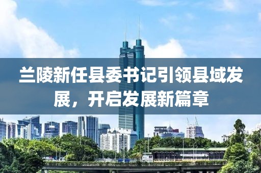 蘭陵新任縣委書記引領(lǐng)縣域發(fā)展，開啟發(fā)展新篇章