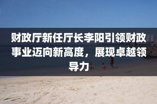 財(cái)政廳新任廳長(zhǎng)李陽引領(lǐng)財(cái)政事業(yè)邁向新高度，展現(xiàn)卓越領(lǐng)導(dǎo)力