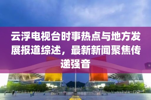 云浮電視臺(tái)時(shí)事熱點(diǎn)與地方發(fā)展報(bào)道綜述，最新新聞聚焦傳遞強(qiáng)音