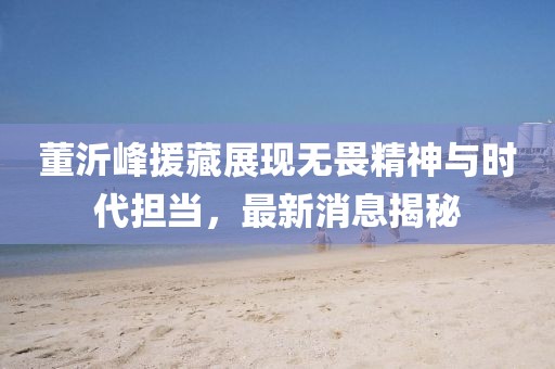 董沂峰援藏展現(xiàn)無畏精神與時(shí)代擔(dān)當(dāng)，最新消息揭秘