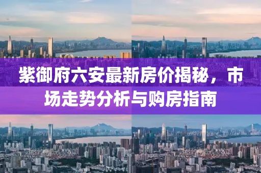 紫御府六安最新房?jī)r(jià)揭秘，市場(chǎng)走勢(shì)分析與購(gòu)房指南