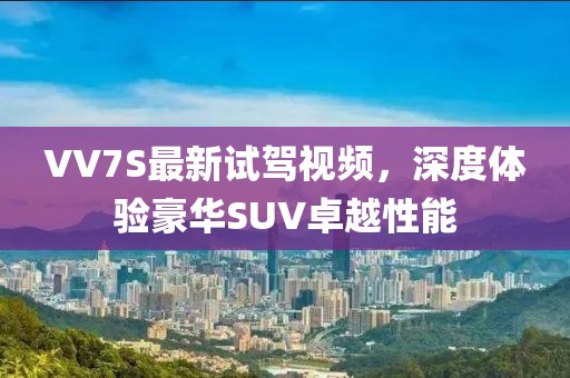 VV7S最新試駕視頻，深度體驗(yàn)豪華SUV卓越性能