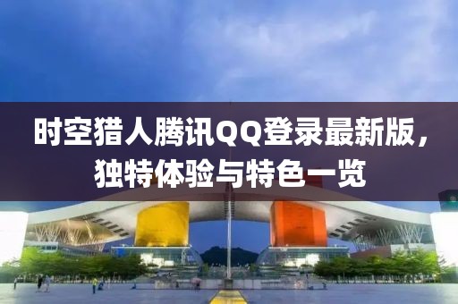 時空獵人騰訊QQ登錄最新版，獨特體驗與特色一覽