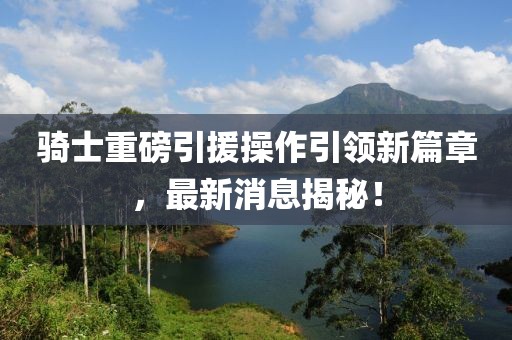 騎士重磅引援操作引領(lǐng)新篇章，最新消息揭秘！