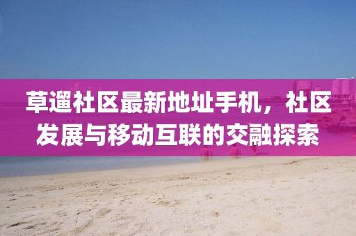 草遛社區(qū)最新地址手機，社區(qū)發(fā)展與移動互聯(lián)的交融探索