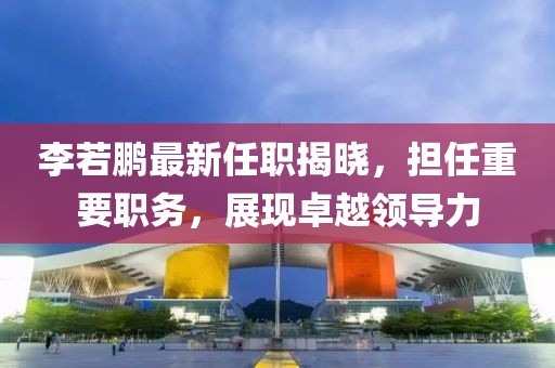 李若鵬最新任職揭曉，擔(dān)任重要職務(wù)，展現(xiàn)卓越領(lǐng)導(dǎo)力