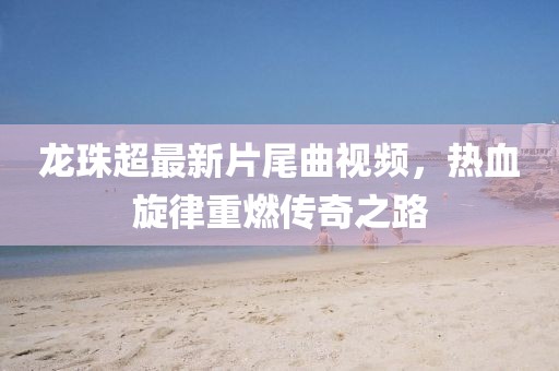 龍珠超最新片尾曲視頻，熱血旋律重燃傳奇之路