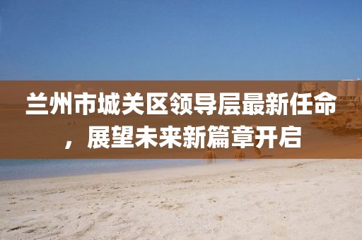 蘭州市城關(guān)區(qū)領(lǐng)導(dǎo)層最新任命，展望未來新篇章開啟