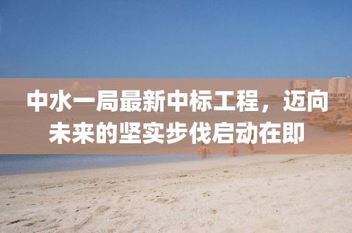 中水一局最新中標(biāo)工程，邁向未來的堅(jiān)實(shí)步伐啟動在即