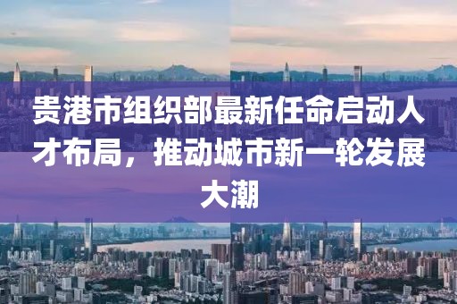貴港市組織部最新任命啟動(dòng)人才布局，推動(dòng)城市新一輪發(fā)展大潮