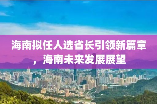 海南擬任人選省長引領(lǐng)新篇章，海南未來發(fā)展展望