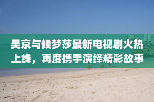 吳京與候夢莎最新電視劇火熱上線，再度攜手演繹精彩故事