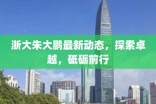 浙大朱大鵬最新動態(tài)，探索卓越，砥礪前行