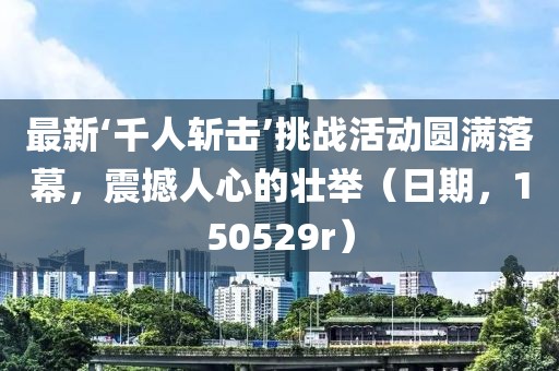 最新‘千人斬擊’挑戰(zhàn)活動圓滿落幕，震撼人心的壯舉（日期，150529r）