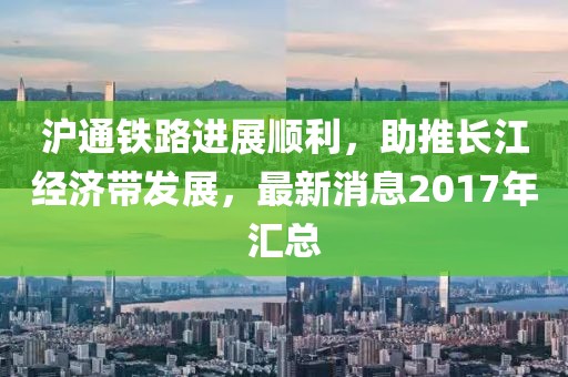 滬通鐵路進(jìn)展順利，助推長江經(jīng)濟(jì)帶發(fā)展，最新消息2017年匯總