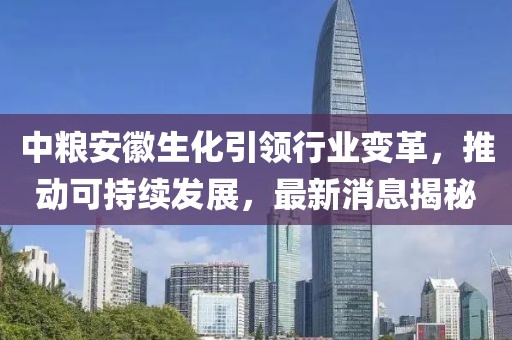 中糧安徽生化引領(lǐng)行業(yè)變革，推動(dòng)可持續(xù)發(fā)展，最新消息揭秘