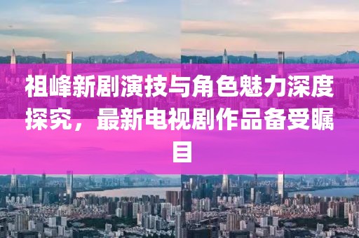 祖峰新劇演技與角色魅力深度探究，最新電視劇作品備受矚目