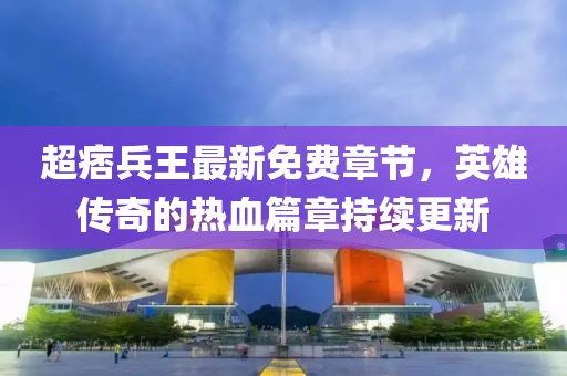 超痞兵王最新免費章節(jié)，英雄傳奇的熱血篇章持續(xù)更新