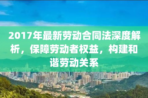 2017年最新勞動合同法深度解析，保障勞動者權(quán)益，構(gòu)建和諧勞動關(guān)系