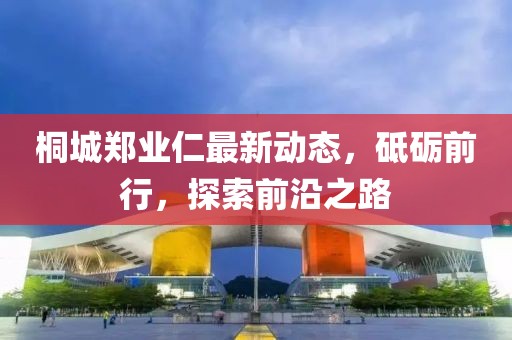 桐城鄭業(yè)仁最新動(dòng)態(tài)，砥礪前行，探索前沿之路