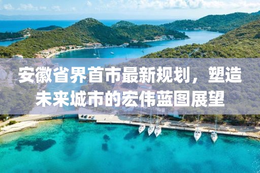 安徽省界首市最新規(guī)劃，塑造未來(lái)城市的宏偉藍(lán)圖展望