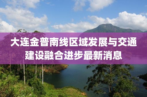 大連金普南線區(qū)域發(fā)展與交通建設(shè)融合進步最新消息