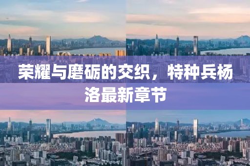 榮耀與磨礪的交織，特種兵楊洛最新章節(jié)