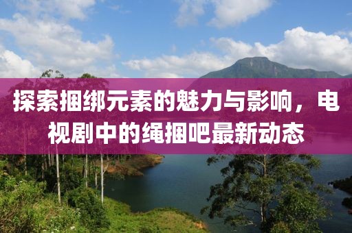 探索捆綁元素的魅力與影響，電視劇中的繩捆吧最新動態(tài)