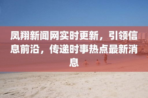 鳳翔新聞網(wǎng)實(shí)時(shí)更新，引領(lǐng)信息前沿，傳遞時(shí)事熱點(diǎn)最新消息