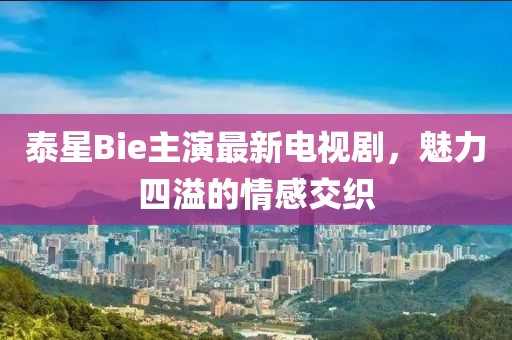 泰星Bie主演最新電視劇，魅力四溢的情感交織