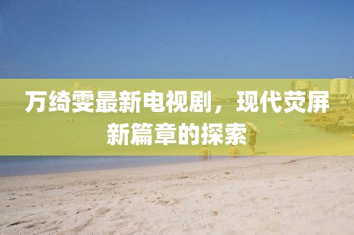 萬綺雯最新電視劇，現(xiàn)代熒屏新篇章的探索