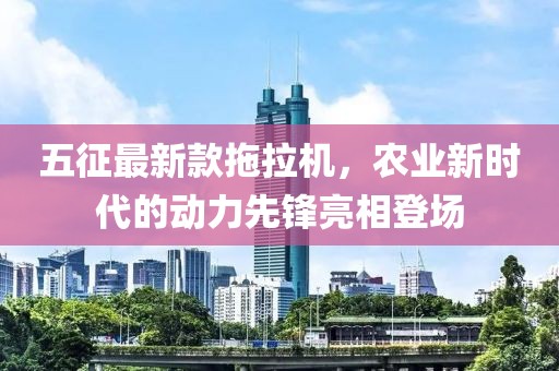 五征最新款拖拉機，農(nóng)業(yè)新時代的動力先鋒亮相登場