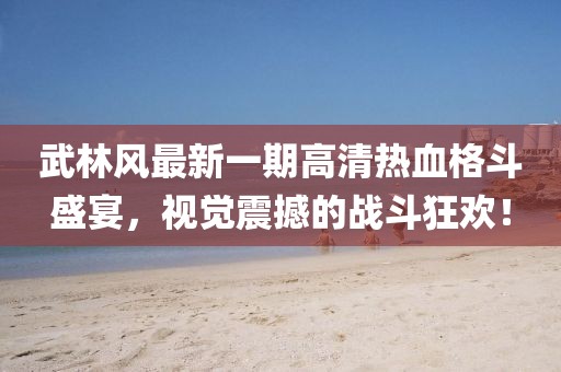 武林風(fēng)最新一期高清熱血格斗盛宴，視覺震撼的戰(zhàn)斗狂歡！