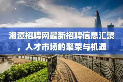 湘潭招聘網(wǎng)最新招聘信息匯聚，人才市場的繁榮與機(jī)遇