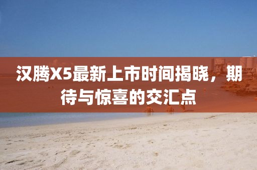 漢騰X5最新上市時間揭曉，期待與驚喜的交匯點