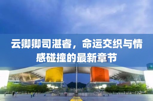 云卿卿司湛睿，命運(yùn)交織與情感碰撞的最新章節(jié)