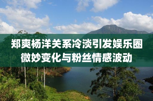 鄭爽楊洋關(guān)系冷淡引發(fā)娛樂圈微妙變化與粉絲情感波動