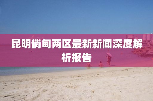 昆明倘甸兩區(qū)最新新聞深度解析報告