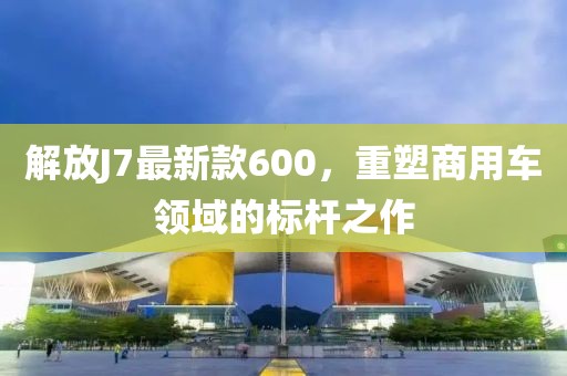 解放J7最新款600，重塑商用車領域的標桿之作