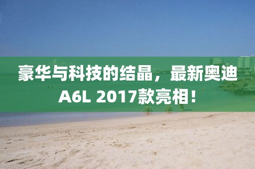 豪華與科技的結(jié)晶，最新奧迪A6L 2017款亮相！