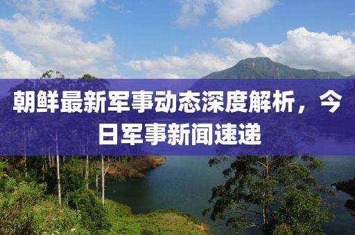 朝鮮最新軍事動(dòng)態(tài)深度解析，今日軍事新聞速遞