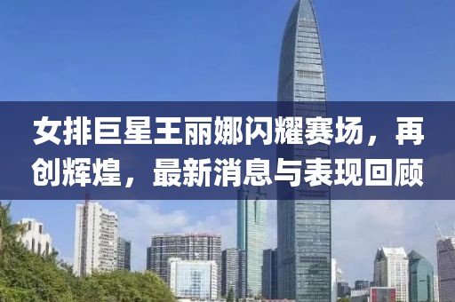 女排巨星王麗娜閃耀賽場，再創(chuàng)輝煌，最新消息與表現(xiàn)回顧