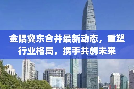金隅冀東合并最新動態(tài)，重塑行業(yè)格局，攜手共創(chuàng)未來