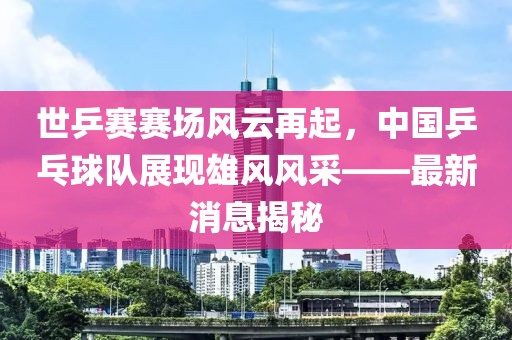 世乒賽賽場風云再起，中國乒乓球隊展現(xiàn)雄風風采——最新消息揭秘