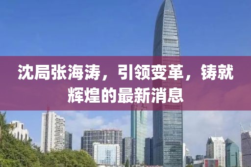 沈局張海濤，引領(lǐng)變革，鑄就輝煌的最新消息