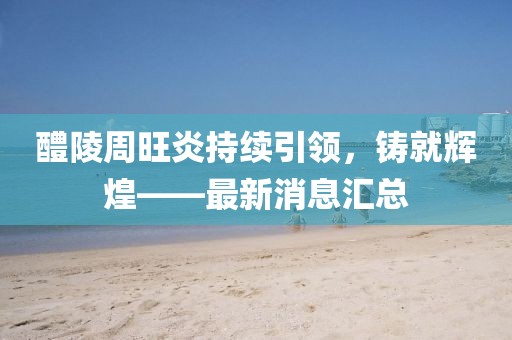 醴陵周旺炎持續(xù)引領，鑄就輝煌——最新消息匯總