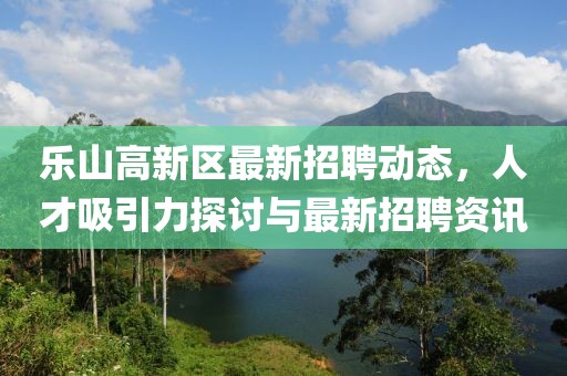 樂山高新區(qū)最新招聘動態(tài)，人才吸引力探討與最新招聘資訊