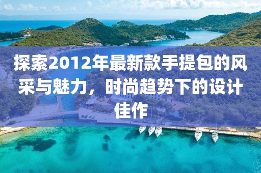 探索2012年最新款手提包的風(fēng)采與魅力，時尚趨勢下的設(shè)計佳作