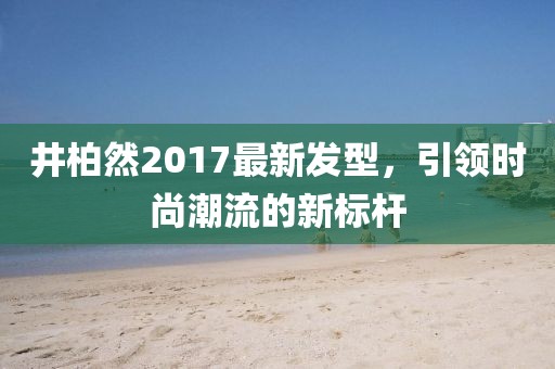 井柏然2017最新發(fā)型，引領(lǐng)時尚潮流的新標(biāo)桿