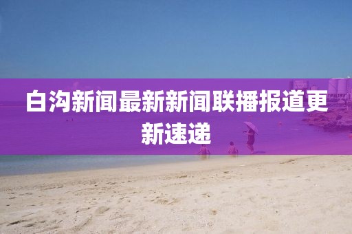 白溝新聞最新新聞聯(lián)播報(bào)道更新速遞